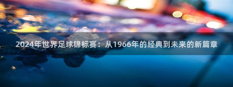 世界杯在线直播入口：2024年世界足球锦标赛：从1966年的经典到未来的新篇章
