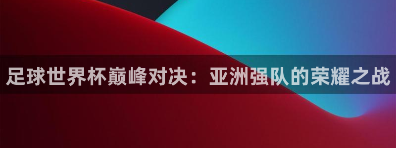 世界杯足球赛：足球世界杯巅峰对决：亚洲强队的荣耀之战